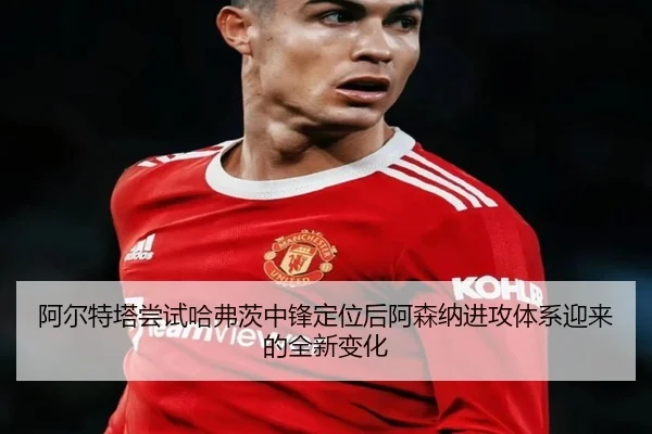 阿尔特塔尝试哈弗茨中锋定位后阿森纳进攻体系迎来的全新变化